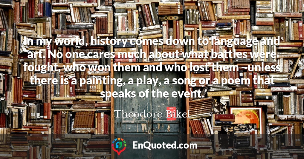 In my world, history comes down to language and art. No one cares much about what battles were fought, who won them and who lost them - unless there is a painting, a play, a song or a poem that speaks of the event.