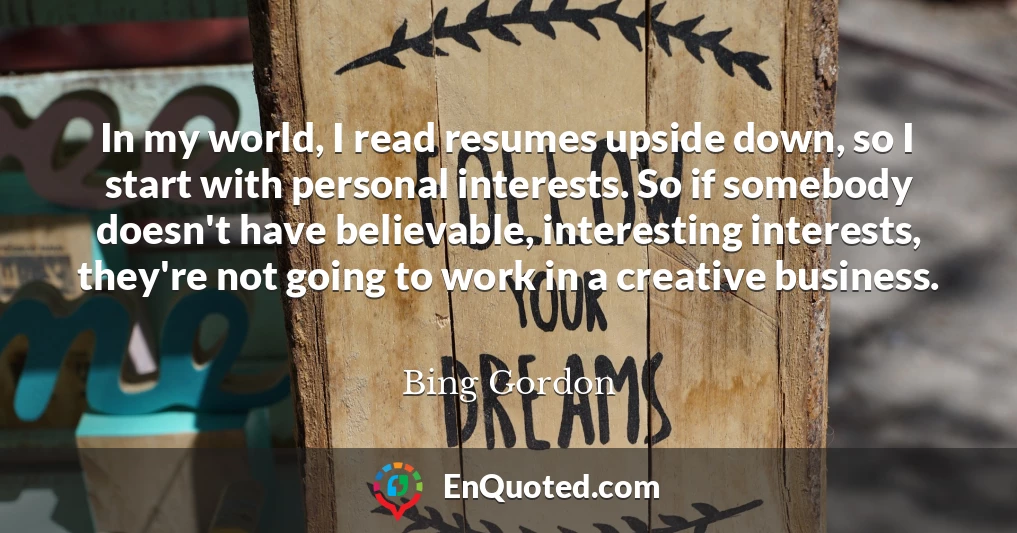 In my world, I read resumes upside down, so I start with personal interests. So if somebody doesn't have believable, interesting interests, they're not going to work in a creative business.