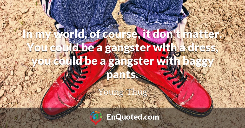 In my world, of course, it don't matter. You could be a gangster with a dress, you could be a gangster with baggy pants.
