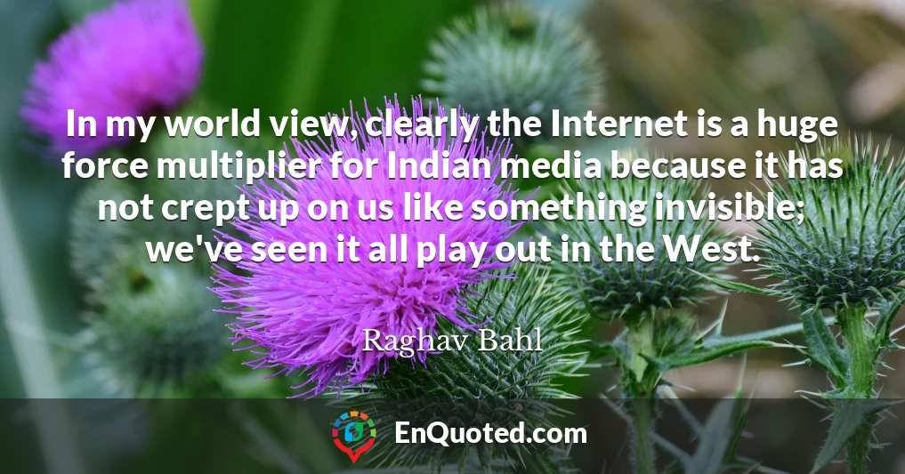 In my world view, clearly the Internet is a huge force multiplier for Indian media because it has not crept up on us like something invisible; we've seen it all play out in the West.