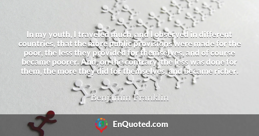 In my youth, I traveled much, and I observed in different countries, that the more public provisions were made for the poor, the less they provided for themselves, and of course became poorer. And, on the contrary, the less was done for them, the more they did for themselves, and became richer.