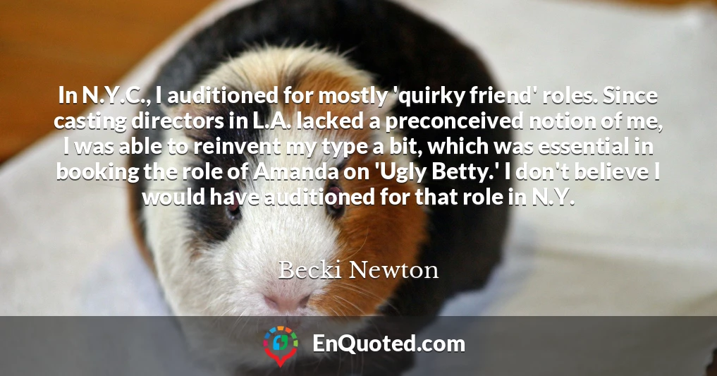 In N.Y.C., I auditioned for mostly 'quirky friend' roles. Since casting directors in L.A. lacked a preconceived notion of me, I was able to reinvent my type a bit, which was essential in booking the role of Amanda on 'Ugly Betty.' I don't believe I would have auditioned for that role in N.Y.