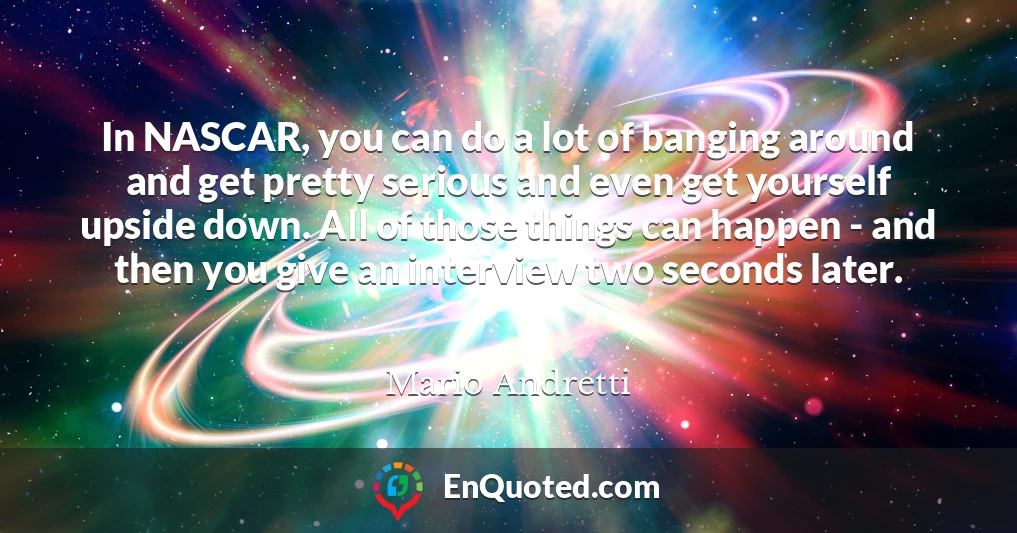 In NASCAR, you can do a lot of banging around and get pretty serious and even get yourself upside down. All of those things can happen - and then you give an interview two seconds later.