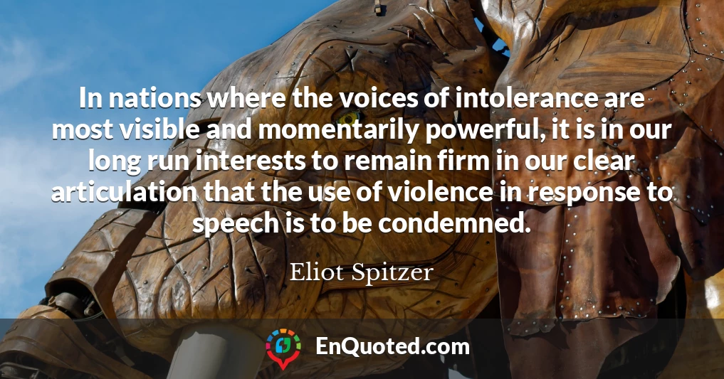 In nations where the voices of intolerance are most visible and momentarily powerful, it is in our long run interests to remain firm in our clear articulation that the use of violence in response to speech is to be condemned.