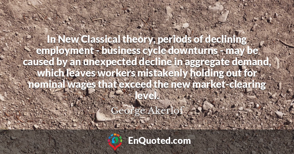 In New Classical theory, periods of declining employment - business cycle downturns - may be caused by an unexpected decline in aggregate demand, which leaves workers mistakenly holding out for nominal wages that exceed the new market-clearing level.