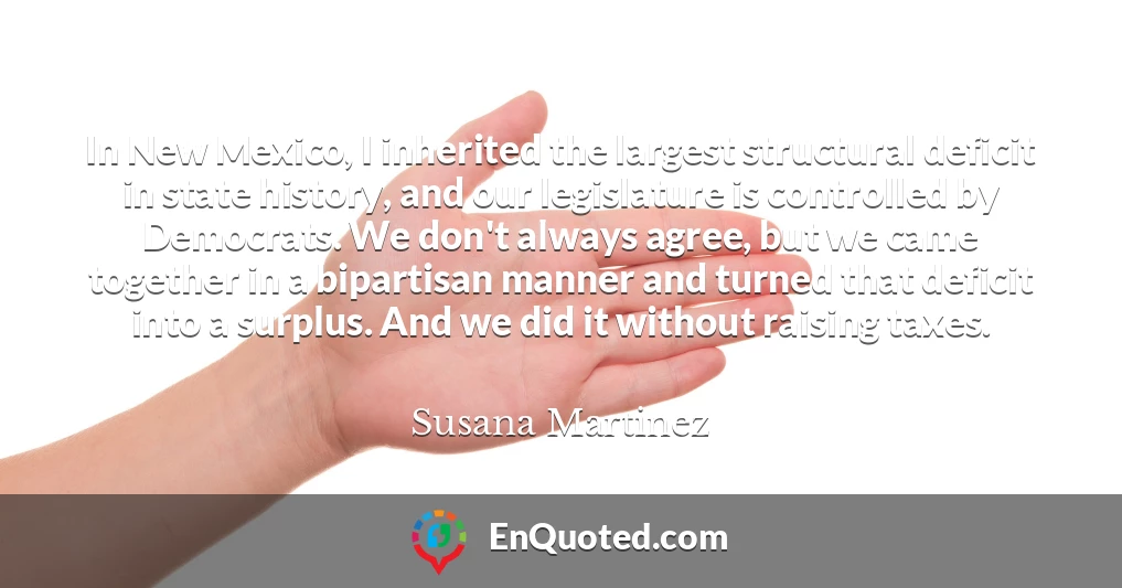 In New Mexico, I inherited the largest structural deficit in state history, and our legislature is controlled by Democrats. We don't always agree, but we came together in a bipartisan manner and turned that deficit into a surplus. And we did it without raising taxes.