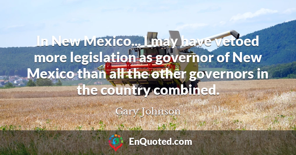 In New Mexico... I may have vetoed more legislation as governor of New Mexico than all the other governors in the country combined.