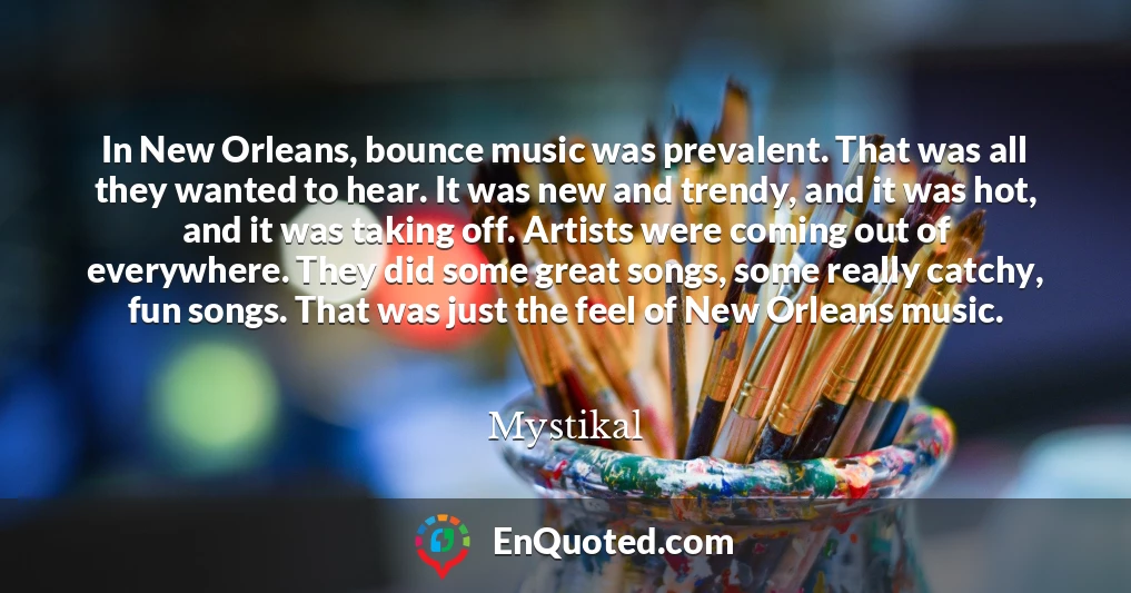 In New Orleans, bounce music was prevalent. That was all they wanted to hear. It was new and trendy, and it was hot, and it was taking off. Artists were coming out of everywhere. They did some great songs, some really catchy, fun songs. That was just the feel of New Orleans music.