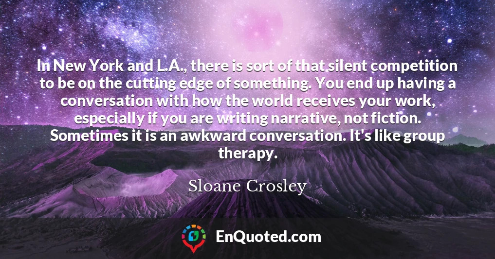 In New York and L.A., there is sort of that silent competition to be on the cutting edge of something. You end up having a conversation with how the world receives your work, especially if you are writing narrative, not fiction. Sometimes it is an awkward conversation. It's like group therapy.