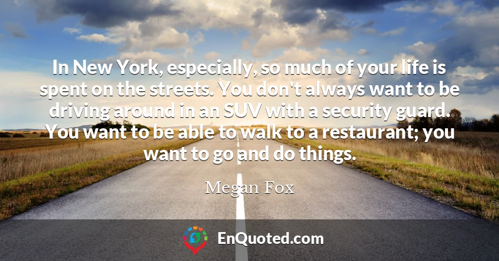 In New York, especially, so much of your life is spent on the streets. You don't always want to be driving around in an SUV with a security guard. You want to be able to walk to a restaurant; you want to go and do things.
