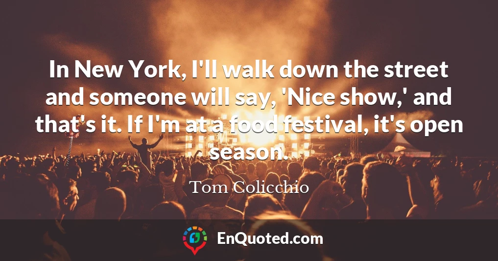 In New York, I'll walk down the street and someone will say, 'Nice show,' and that's it. If I'm at a food festival, it's open season.