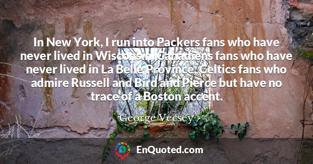 In New York, I run into Packers fans who have never lived in Wisconsin, Canadiens fans who have never lived in La Belle Province, Celtics fans who admire Russell and Bird and Pierce but have no trace of a Boston accent.
