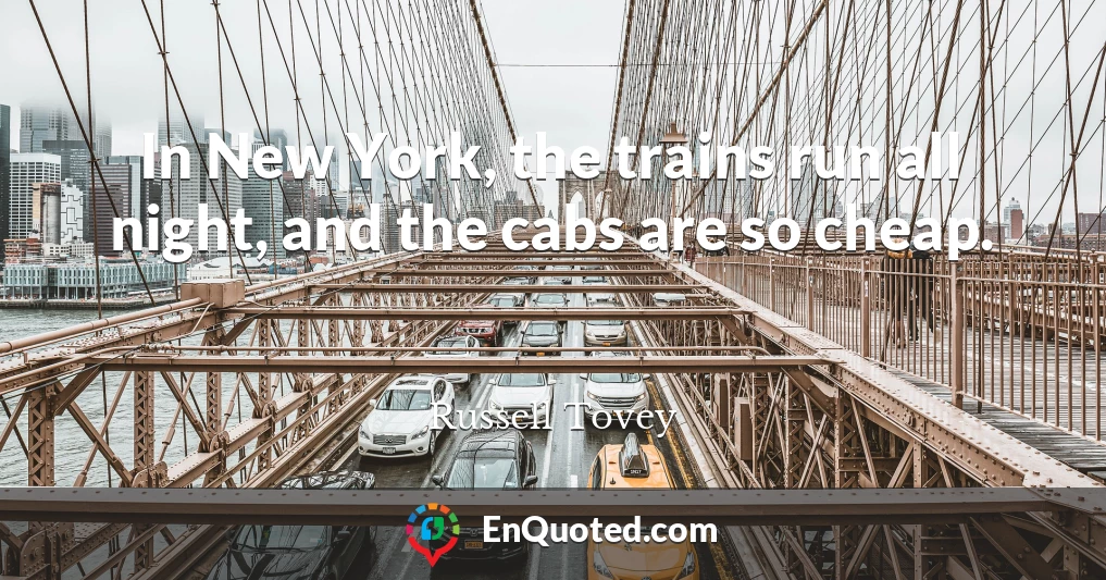 In New York, the trains run all night, and the cabs are so cheap.
