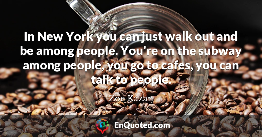In New York you can just walk out and be among people. You're on the subway among people, you go to cafes, you can talk to people.