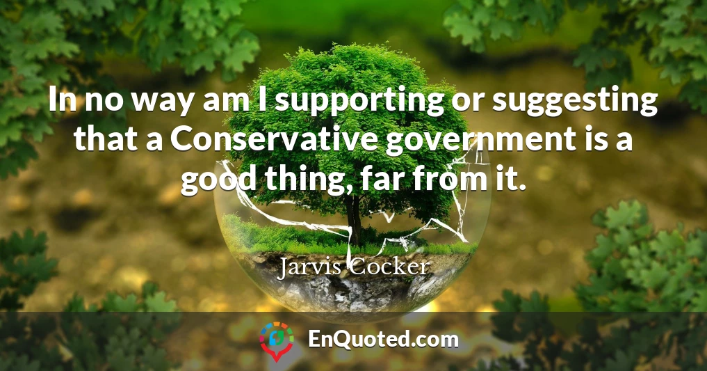 In no way am I supporting or suggesting that a Conservative government is a good thing, far from it.