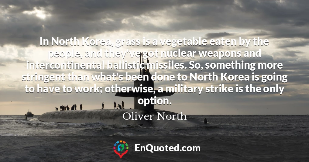 In North Korea, grass is a vegetable eaten by the people, and they've got nuclear weapons and intercontinental ballistic missiles. So, something more stringent than what's been done to North Korea is going to have to work; otherwise, a military strike is the only option.