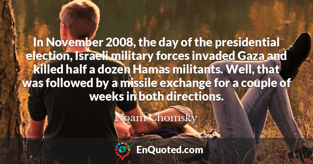 In November 2008, the day of the presidential election, Israeli military forces invaded Gaza and killed half a dozen Hamas militants. Well, that was followed by a missile exchange for a couple of weeks in both directions.