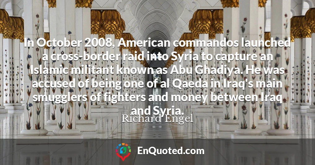 In October 2008, American commandos launched a cross-border raid into Syria to capture an Islamic militant known as Abu Ghadiya. He was accused of being one of al Qaeda in Iraq's main smugglers of fighters and money between Iraq and Syria.