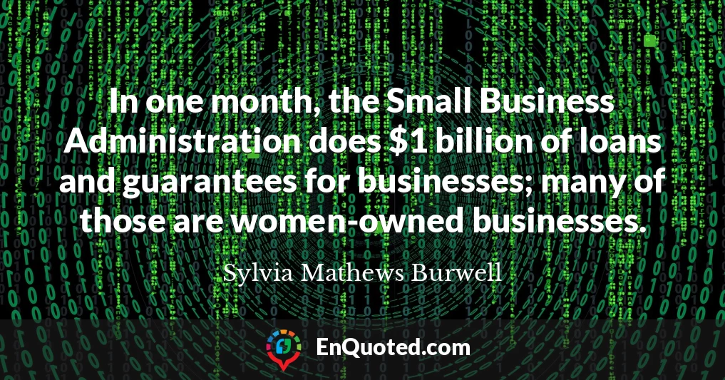 In one month, the Small Business Administration does $1 billion of loans and guarantees for businesses; many of those are women-owned businesses.