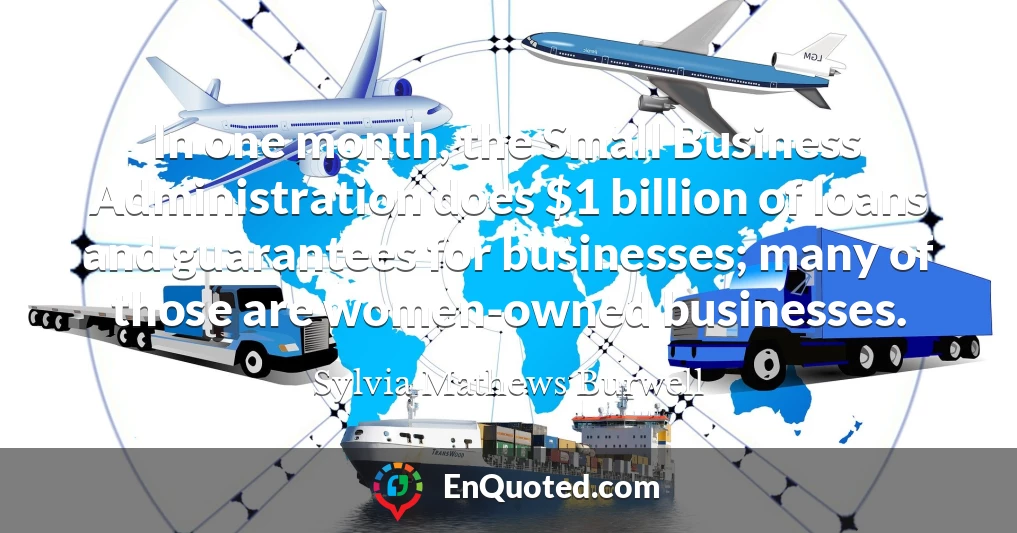 In one month, the Small Business Administration does $1 billion of loans and guarantees for businesses; many of those are women-owned businesses.