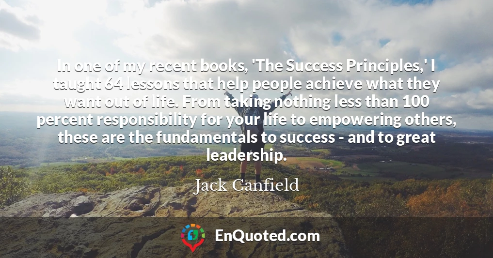In one of my recent books, 'The Success Principles,' I taught 64 lessons that help people achieve what they want out of life. From taking nothing less than 100 percent responsibility for your life to empowering others, these are the fundamentals to success - and to great leadership.
