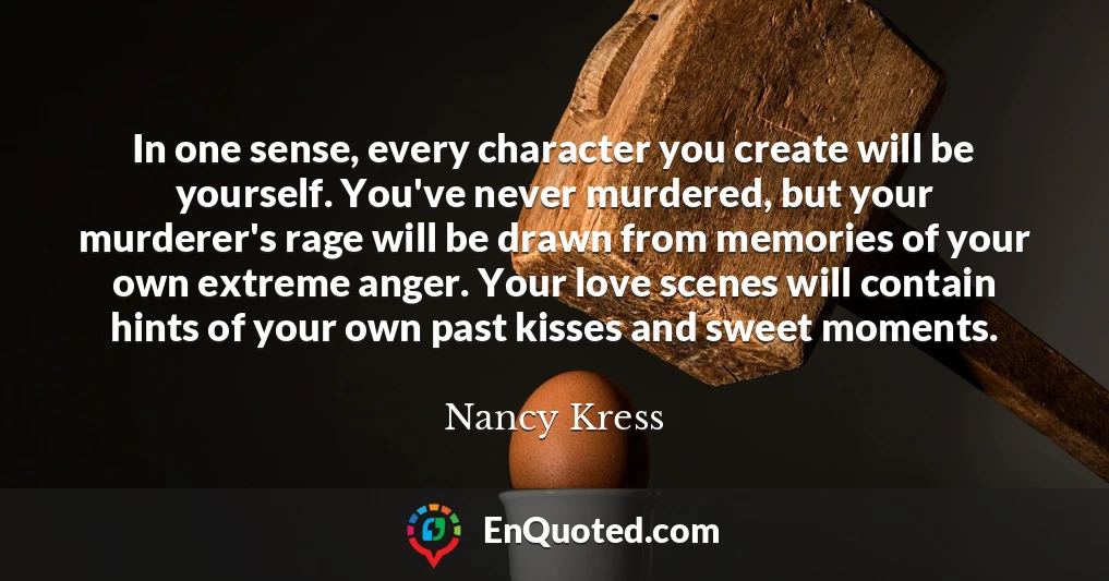 In one sense, every character you create will be yourself. You've never murdered, but your murderer's rage will be drawn from memories of your own extreme anger. Your love scenes will contain hints of your own past kisses and sweet moments.