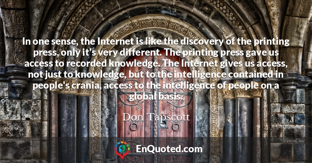 In one sense, the Internet is like the discovery of the printing press, only it's very different. The printing press gave us access to recorded knowledge. The Internet gives us access, not just to knowledge, but to the intelligence contained in people's crania, access to the intelligence of people on a global basis.