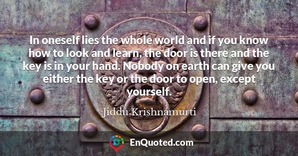 In oneself lies the whole world and if you know how to look and learn, the door is there and the key is in your hand. Nobody on earth can give you either the key or the door to open, except yourself.