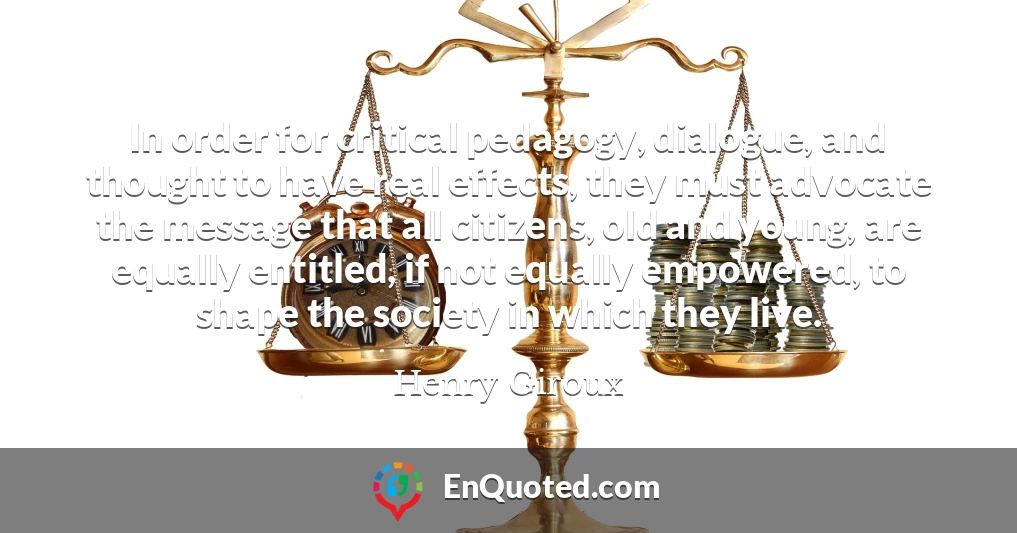 In order for critical pedagogy, dialogue, and thought to have real effects, they must advocate the message that all citizens, old and young, are equally entitled, if not equally empowered, to shape the society in which they live.