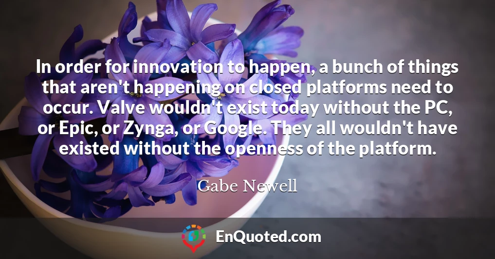 In order for innovation to happen, a bunch of things that aren't happening on closed platforms need to occur. Valve wouldn't exist today without the PC, or Epic, or Zynga, or Google. They all wouldn't have existed without the openness of the platform.