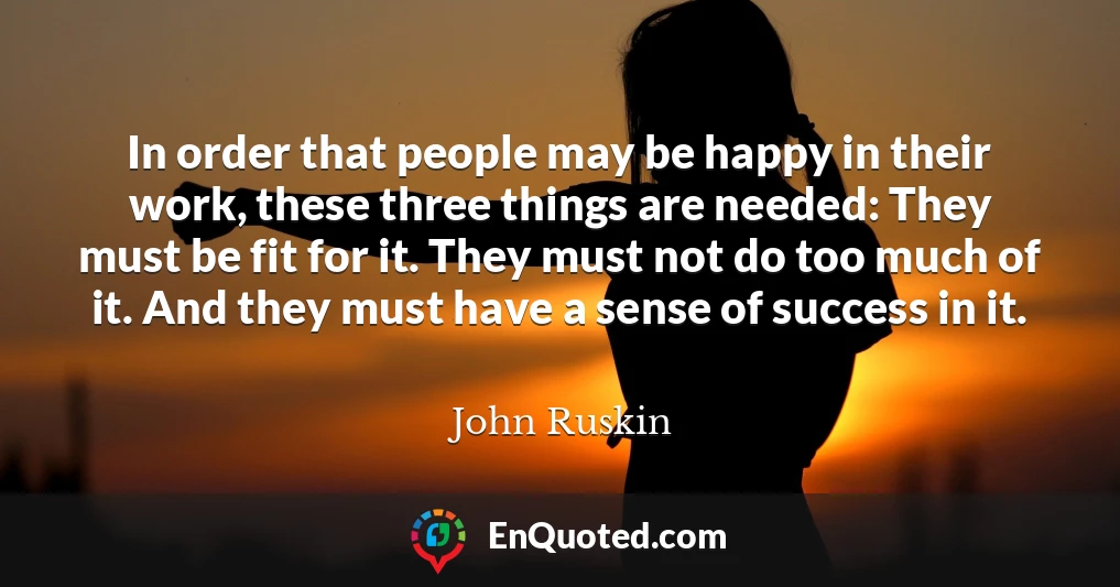 In order that people may be happy in their work, these three things are needed: They must be fit for it. They must not do too much of it. And they must have a sense of success in it.
