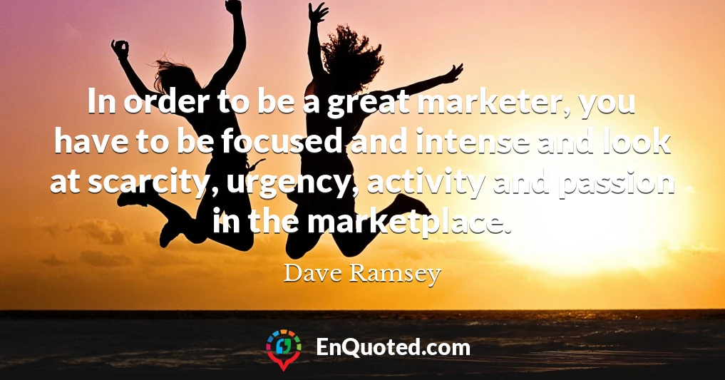 In order to be a great marketer, you have to be focused and intense and look at scarcity, urgency, activity and passion in the marketplace.