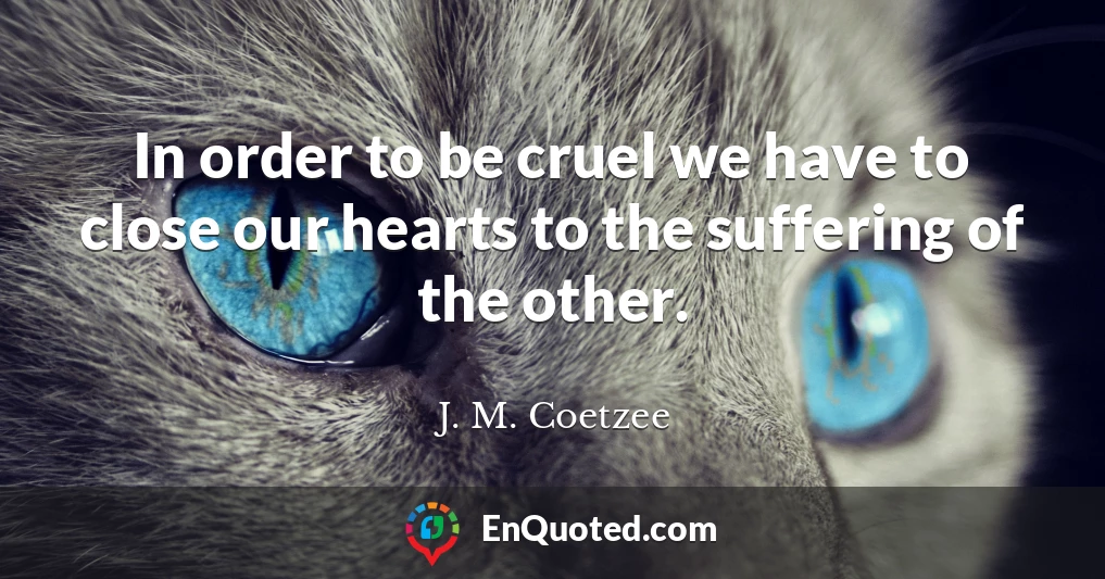 In order to be cruel we have to close our hearts to the suffering of the other.