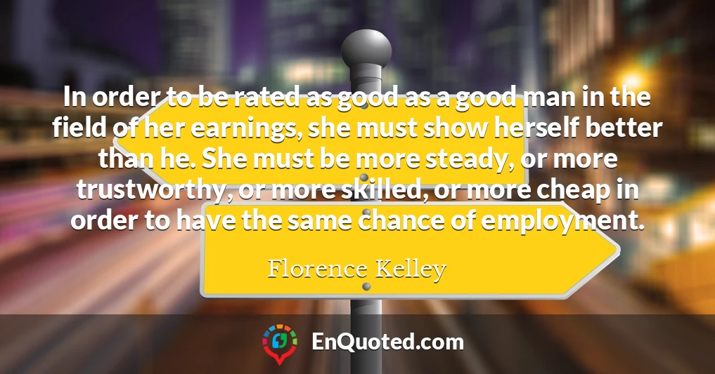 In order to be rated as good as a good man in the field of her earnings, she must show herself better than he. She must be more steady, or more trustworthy, or more skilled, or more cheap in order to have the same chance of employment.