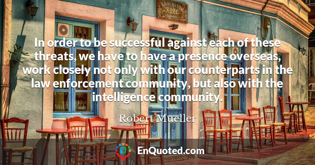 In order to be successful against each of these threats, we have to have a presence overseas, work closely not only with our counterparts in the law enforcement community, but also with the intelligence community.