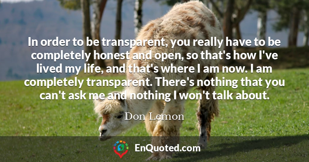 In order to be transparent, you really have to be completely honest and open, so that's how I've lived my life, and that's where I am now. I am completely transparent. There's nothing that you can't ask me and nothing I won't talk about.