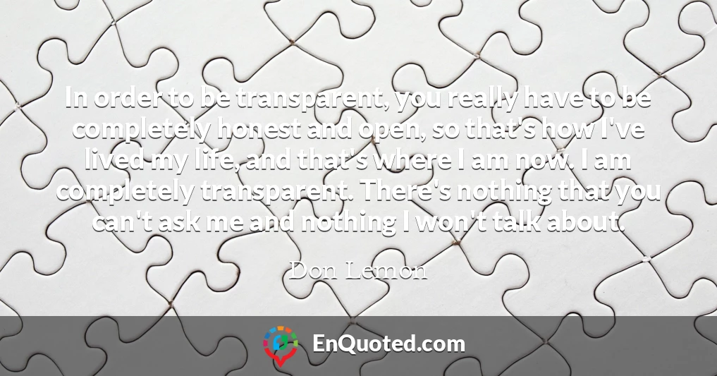 In order to be transparent, you really have to be completely honest and open, so that's how I've lived my life, and that's where I am now. I am completely transparent. There's nothing that you can't ask me and nothing I won't talk about.