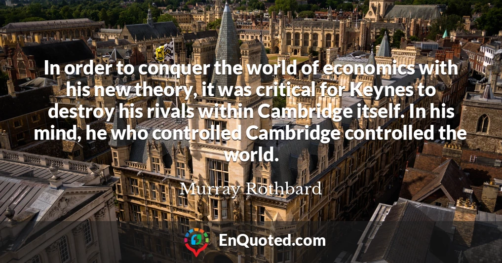 In order to conquer the world of economics with his new theory, it was critical for Keynes to destroy his rivals within Cambridge itself. In his mind, he who controlled Cambridge controlled the world.