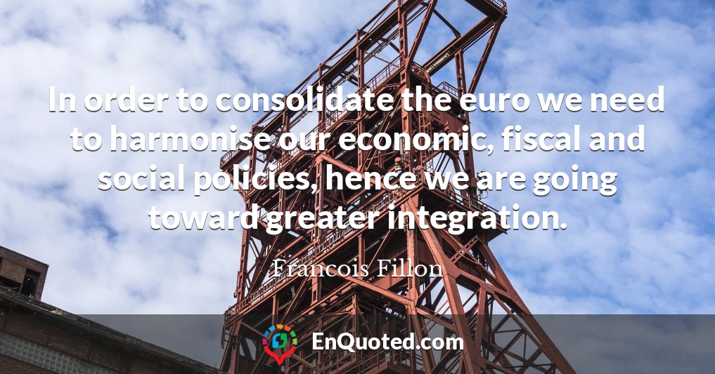 In order to consolidate the euro we need to harmonise our economic, fiscal and social policies, hence we are going toward greater integration.