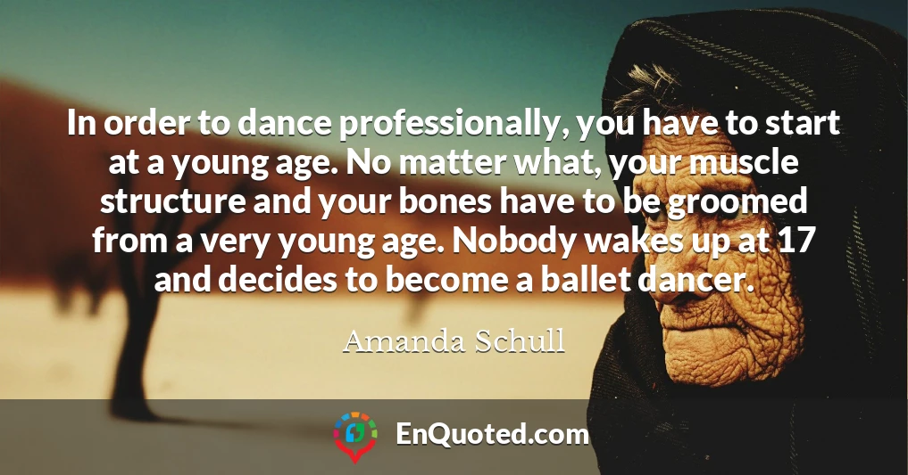 In order to dance professionally, you have to start at a young age. No matter what, your muscle structure and your bones have to be groomed from a very young age. Nobody wakes up at 17 and decides to become a ballet dancer.