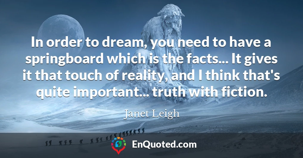 In order to dream, you need to have a springboard which is the facts... It gives it that touch of reality, and I think that's quite important... truth with fiction.