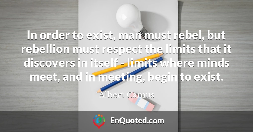 In order to exist, man must rebel, but rebellion must respect the limits that it discovers in itself - limits where minds meet, and in meeting, begin to exist.