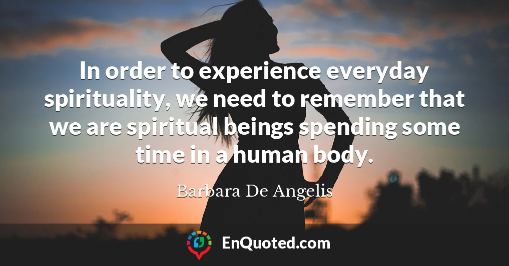 In order to experience everyday spirituality, we need to remember that we are spiritual beings spending some time in a human body.