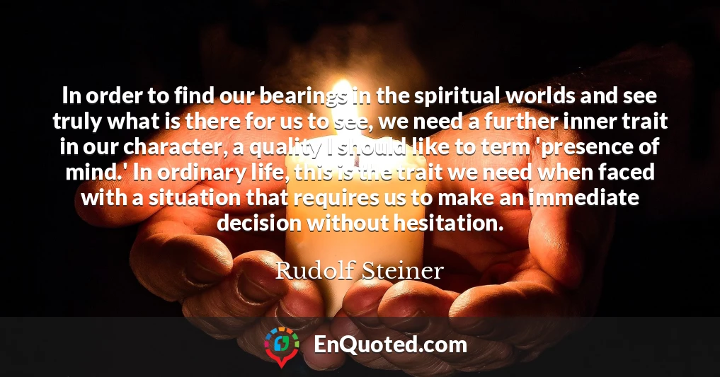 In order to find our bearings in the spiritual worlds and see truly what is there for us to see, we need a further inner trait in our character, a quality I should like to term 'presence of mind.' In ordinary life, this is the trait we need when faced with a situation that requires us to make an immediate decision without hesitation.