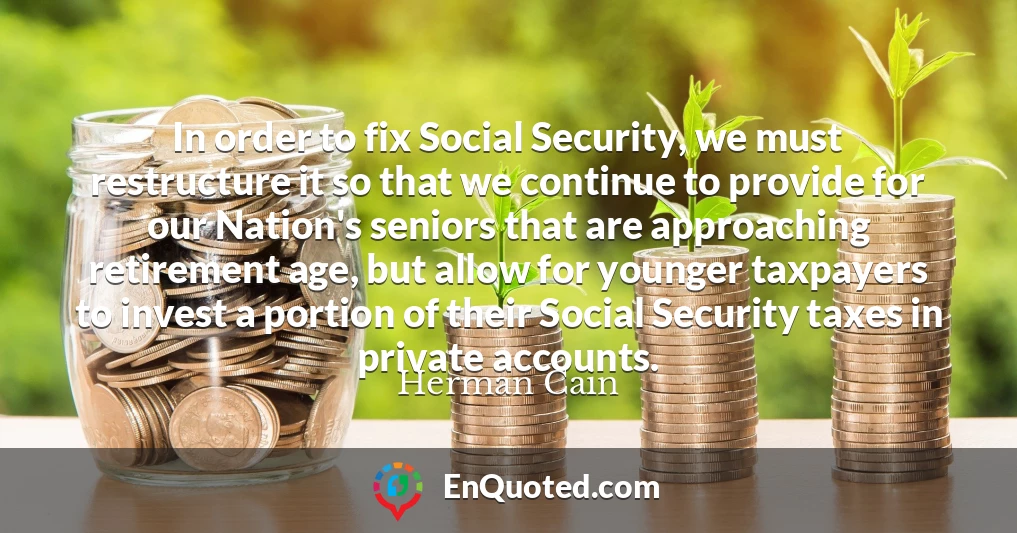 In order to fix Social Security, we must restructure it so that we continue to provide for our Nation's seniors that are approaching retirement age, but allow for younger taxpayers to invest a portion of their Social Security taxes in private accounts.