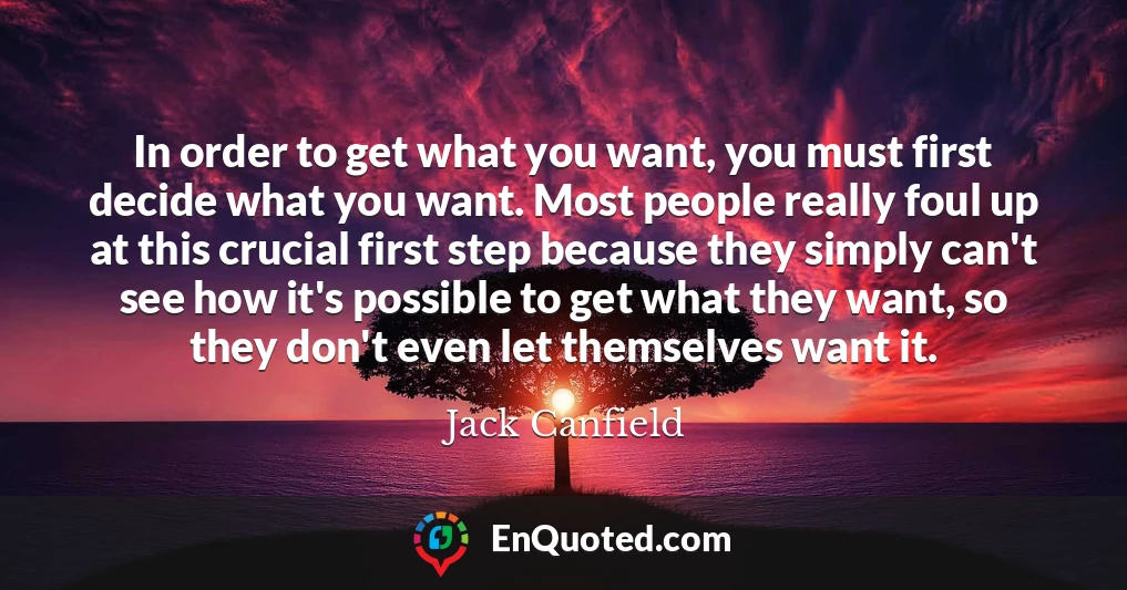 In order to get what you want, you must first decide what you want. Most people really foul up at this crucial first step because they simply can't see how it's possible to get what they want, so they don't even let themselves want it.