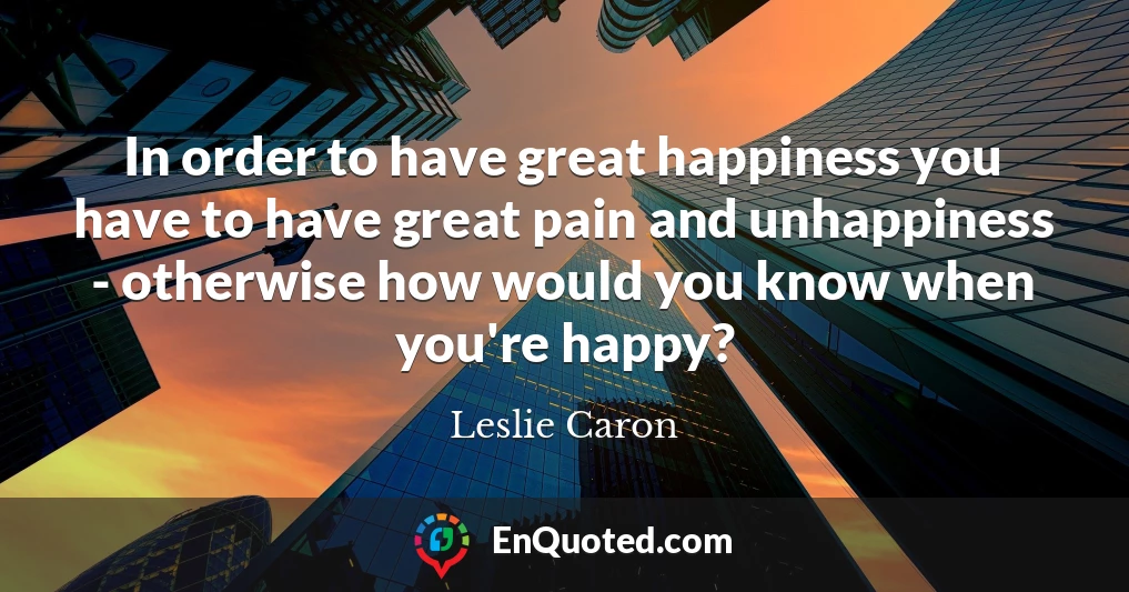 In order to have great happiness you have to have great pain and unhappiness - otherwise how would you know when you're happy?