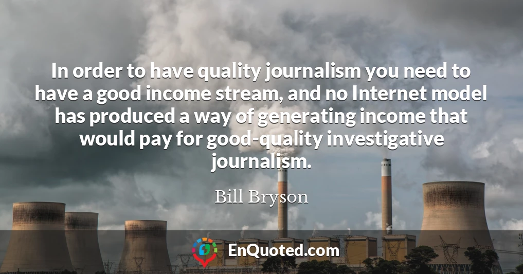 In order to have quality journalism you need to have a good income stream, and no Internet model has produced a way of generating income that would pay for good-quality investigative journalism.