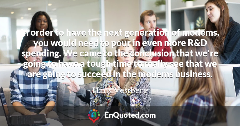 In order to have the next generation of modems, you would need to pour in even more R&D spending. We came to the conclusion that we're going to have a tough time to really see that we are going to succeed in the modems business.