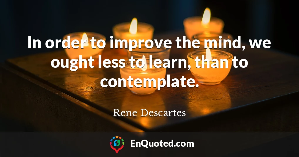 In order to improve the mind, we ought less to learn, than to contemplate.
